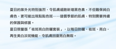 夏日的紫外光特別強烈，令肌膚細胞新增黑色素，不但難保純白膚色，更可能出現點點色斑……這個季節的肌膚，特別需要持續的保護與修護。
夏日限量版「祛斑亮白防曬套裝」，以每日防曬、祛斑、亮白，再生美白淡斑機能，令肌膚回復亮白無瑕。