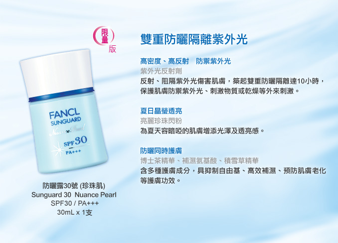 FANCL 限量版「防曬露30號 (珍珠肌)」Sunguard 30  Nuance Pearl 
SPF30 / PA+++
30mL x 1支

雙重防曬隔離紫外光

高密度、高反射　防禦紫外光
紫外光反射劑
反射、阻隔紫外光傷害肌膚，築起雙重防曬隔離達10小時，保護肌膚防禦紫外光、刺激物質或乾燥等外來刺激。

夏日晶瑩透亮
亮麗珍珠閃粉
為夏天容暗啞的肌膚增添光澤及透亮感。

防曬同時護膚
博士茶精華、補濕氨基酸、積雪草精華
含多種護膚成分，具抑制自由基、高效補濕、預防肌膚老化等護膚功效。